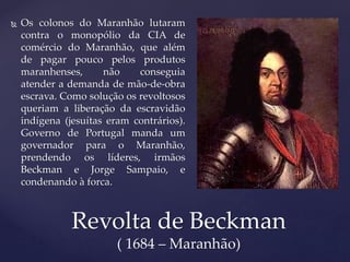  Os colonos do Maranhão lutaram
contra o monopólio da CIA de
comércio do Maranhão, que além
de pagar pouco pelos produtos
maranhenses, não conseguia
atender a demanda de mão-de-obra
escrava. Como solução os revoltosos
queriam a liberação da escravidão
indígena (jesuítas eram contrários).
Governo de Portugal manda um
governador para o Maranhão,
prendendo os líderes, irmãos
Beckman e Jorge Sampaio, e
condenando à forca.
Revolta de Beckman
( 1684 – Maranhão)
 