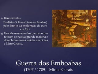  Bandeirantes
Paulistas X Forasteiros (emboabas)
pelo direito da exploração do ouro
em MG.
 Grande massacre dos paulistas que
retiram-se na sua grande maioria e
descobrem novas jazidas em Goiás
e Mato Grosso.
Guerra dos Emboabas
(1707 / 1709 – Minas Gerais
 