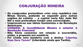 CONJURAÇÃO MINEIRA
• Os conjurados pretendiam criar uma república nas
Minas Gerais, podendo se expandir para outras
regiões da colônia → a capital seria São João Del
Rei e nela pretendiam fundar uma universidade.
• Inspiravam-se nas idéias Iluministas e da Revolução
Americana.
• CUIDADO: A Inconfidência Mineira é anterior à
Revolução Francesa!
• Não havia consenso em relação à escravidão,
então, a proposta era mantê-la.
• Foi criada uma bandeira com o dístico "Libertas
Quæ Sera Tamen” (Liberdade ainda que Tardia).
10
 