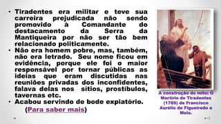 • Tiradentes era militar e teve sua
carreira prejudicada não sendo
promovido à Comandante do
destacamento da Serra da
Mantiqueira por não ser tão bem
relacionado politicamente.
• Não era homem pobre, mas, também,
não era letrado. Seu nome ficou em
evidência, porque ele foi o maior
responsável por tornar públicas as
ideias que eram discutidas nas
reuniões privadas dos inconfidentes,
falava delas nos sítios, prostíbulos,
tavernas etc.
• Acabou servindo de bode expiatório.
(Para saber mais)
13
A construção do mito: O
Martírio de Tiradentes
(1789) de Francisco
Aurélio de Figueiredo e
Melo.
 