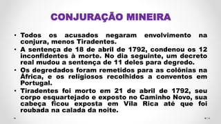 CONJURAÇÃO MINEIRA
• Todos os acusados negaram envolvimento na
conjura, menos Tiradentes.
• A sentença de 18 de abril de 1792, condenou os 12
inconfidentes à morte. No dia seguinte, um decreto
real mudou a sentença de 11 deles para degredo.
• Os degredados foram remetidos para as colônias na
África, e os religiosos recolhidos a conventos em
Portugal.
• Tiradentes foi morto em 21 de abril de 1792, seu
corpo esquartejado e exposto no Caminho Novo, sua
cabeça ficou exposta em Vila Rica até que foi
roubada na calada da noite.
14
 