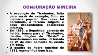CONJURAÇÃO MINEIRA
• A execução de Tiradentes, feita
para servir de exemplo, ficou na
memória popular. Sua casa foi
derrubada, o terreno salgado e
seus descendentes declarados
infames.
• Em 1889, a República, carente de
heróis, tomou para si Tiradentes,
deu-lhe feições de “Cristo” e
transformou-o em mito. O feriado
de 21 de abril somente foi criado
em 1965.
• O quadro de Pedro Américo de
1893, exemplifica bem isso. 15
 