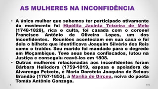 AS MULHERES NA INCONFIDÊNCIA
• A única mulher que sabemos ter participado ativamente
do movimento foi Hipólita Jacinta Teixeira de Melo
(1748-1828), rica e culta, foi casada com o coronel
Francisco Antônio de Oliveira Lopes, um dos
inconfidentes. Reuniões aconteciam em sua casa e foi
dela o bilhete que identificava Joaquim Silvério dos Reis
como o traidor. Seu marido foi mandado para o degredo
em Moçambique. Teve seus bens confiscados, lutou na
Justiça e conseguiu reavê-los em 1808.
• Outras mulheres relacionadas aos inconfidentes foram
Bárbara Heliodora (1759-1819, esposa e apoiadora de
Alvarenga Peixoto, e Maria Doroteia Joaquina de Seixas
Brandão (1767-1853), a Marília de Dirceu, noiva do poeta
Tomás Antônio Gonzaga.
16
 