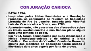 CONJURAÇÃO CARIOCA
• DATA: 1794.
• Inspirados pelas ideias iluministas e a Revolução
Francesa, os conjurados se reuniam na Sociedade
Literária do Rio de Janeiro, fundada pelo Vice-Rei
Luís de Vasconcelos e Souza, em 1786.
• Aparentemente, não passaram das discussões sobre
os ideais revolucionários e não tinham plano algum
para uma tomada de poder.
• Em 1794, foram denunciados por suas discussões e
ideias emancipacionistas e de crítica à Igreja
Católica. Por ordem do Vice-Rei, Conde de Rezende,
alguns dos membros da Sociedade foram presos e
libertados dois anos depois por falta de provas.
17
 