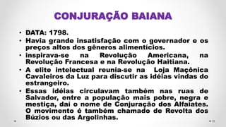 CONJURAÇÃO BAIANA
• DATA: 1798.
• Havia grande insatisfação com o governador e os
preços altos dos gêneros alimentícios.
• inspirava-se na Revolução Americana, na
Revolução Francesa e na Revolução Haitiana.
• A elite intelectual reunia-se na Loja Maçônica
Cavaleiros da Luz para discutir as idéias vindas do
estrangeiro.
• Essas idéias circulavam também nas ruas de
Salvador, entre a população mais pobre, negra e
mestiça, daí o nome de Conjuração dos Alfaiates.
O movimento é também chamado de Revolta dos
Búzios ou das Argolinhas. 18
 