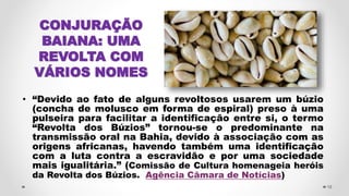 • “Devido ao fato de alguns revoltosos usarem um búzio
(concha de molusco em forma de espiral) preso à uma
pulseira para facilitar a identificação entre si, o termo
“Revolta dos Búzios” tornou-se o predominante na
transmissão oral na Bahia, devido à associação com as
origens africanas, havendo também uma identificação
com a luta contra a escravidão e por uma sociedade
mais igualitária.” (Comissão de Cultura homenageia heróis
da Revolta dos Búzios. Agência Câmara de Notícias)
19
CONJURAÇÃO
BAIANA: UMA
REVOLTA COM
VÁRIOS NOMES
 
