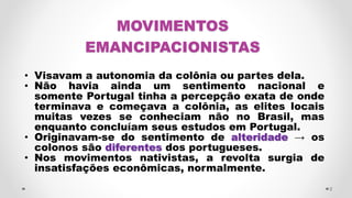MOVIMENTOS
EMANCIPACIONISTAS
• Visavam a autonomia da colônia ou partes dela.
• Não havia ainda um sentimento nacional e
somente Portugal tinha a percepção exata de onde
terminava e começava a colônia, as elites locais
muitas vezes se conheciam não no Brasil, mas
enquanto concluíam seus estudos em Portugal.
• Originavam-se do sentimento de alteridade → os
colonos são diferentes dos portugueses.
• Nos movimentos nativistas, a revolta surgia de
insatisfações econômicas, normalmente.
2
 