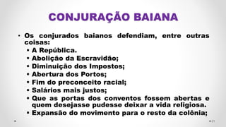CONJURAÇÃO BAIANA
• Os conjurados baianos defendiam, entre outras
coisas:
 A República.
 Abolição da Escravidão;
 Diminuição dos Impostos;
 Abertura dos Portos;
 Fim do preconceito racial;
 Salários mais justos;
 Que as portas dos conventos fossem abertas e
quem desejasse pudesse deixar a vida religiosa.
 Expansão do movimento para o resto da colônia;
21
 