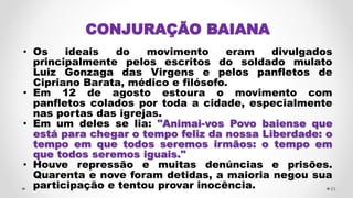 CONJURAÇÃO BAIANA
• Os ideais do movimento eram divulgados
principalmente pelos escritos do soldado mulato
Luiz Gonzaga das Virgens e pelos panfletos de
Cipriano Barata, médico e filósofo.
• Em 12 de agosto estoura o movimento com
panfletos colados por toda a cidade, especialmente
nas portas das igrejas.
• Em um deles se lia: "Animai-vos Povo baiense que
está para chegar o tempo feliz da nossa Liberdade: o
tempo em que todos seremos irmãos: o tempo em
que todos seremos iguais."
• Houve repressão e muitas denúncias e prisões.
Quarenta e nove foram detidas, a maioria negou sua
participação e tentou provar inocência. 23
 