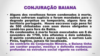 CONJURAÇÃO BAIANA
• Alguns dos revoltosos foram condenados à morte,
outros sofreram suplício e foram mandados para o
degredo perpétuo ou temporário, alguns fora do
território português. Houve escravos cuja pena foi
de 500 chibatadas com seus donos obrigados a
vendê-los para fora da Bahia.
• Os condenados à morte foram executados em 8 de
novembro de 1799, três alfaiates e dois soldados.
O quinto condenado à pena capital, o ourives Luís
Pires, fugitivo, jamais foi localizado.
• Ao contrário da Conjuração Mineira, a Baiana tinha
um caráter popular, mestiço e defendia mudanças
profundas na estrutura social vigente na colônia.
24
 