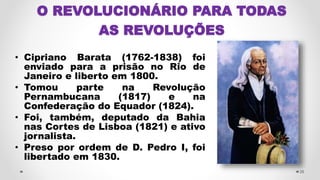 O REVOLUCIONÁRIO PARA TODAS
AS REVOLUÇÕES
• Cipriano Barata (1762-1838) foi
enviado para a prisão no Rio de
Janeiro e liberto em 1800.
• Tomou parte na Revolução
Pernambucana (1817) e na
Confederação do Equador (1824).
• Foi, também, deputado da Bahia
nas Cortes de Lisboa (1821) e ativo
jornalista.
• Preso por ordem de D. Pedro I, foi
libertado em 1830.
26
 
