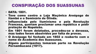 CONSPIRAÇÃO DOS SUASSUNAS
• DATA: 1801.
• Teve como centro a Loja Maçônica Areópago de
Itambé e o Seminário de Olinda.
• Influenciada pelo Iluminismo e pela Revolução
Francesa, queriam proclamar uma república e pedir
proteção de Napoleão.
• Em 1801 foram delatados, procedeu-se a devassa,
mas todos foram absolvidos por falta de provas.
• O Areópago foi fechado em 1802 e reaberto com o
nome de Academia dos Suassunas.
• Alguns participantes tomaram parte na Revolução
Pernambucana (1817).
27
 