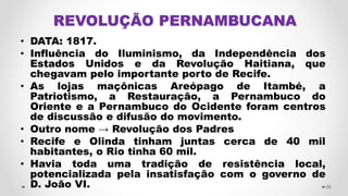 REVOLUÇÃO PERNAMBUCANA
• DATA: 1817.
• Influência do Iluminismo, da Independência dos
Estados Unidos e da Revolução Haitiana, que
chegavam pelo importante porto de Recife.
• As lojas maçônicas Areópago de Itambé, a
Patriotismo, a Restauração, a Pernambuco do
Oriente e a Pernambuco do Ocidente foram centros
de discussão e difusão do movimento.
• Outro nome → Revolução dos Padres
• Recife e Olinda tinham juntas cerca de 40 mil
habitantes, o Rio tinha 60 mil.
• Havia toda uma tradição de resistência local,
potencializada pela insatisfação com o governo de
D. João VI. 29
 