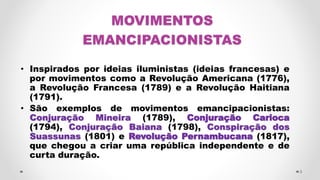 MOVIMENTOS
EMANCIPACIONISTAS
• Inspirados por ideias iluministas (ideias francesas) e
por movimentos como a Revolução Americana (1776),
a Revolução Francesa (1789) e a Revolução Haitiana
(1791).
• São exemplos de movimentos emancipacionistas:
Conjuração Mineira (1789), Conjuração Carioca
(1794), Conjuração Baiana (1798), Conspiração dos
Suassunas (1801) e Revolução Pernambucana (1817),
que chegou a criar uma república independente e de
curta duração.
3
 