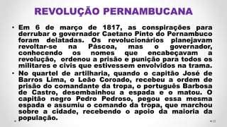 • Em 6 de março de 1817, as conspirações para
derrubar o governador Caetano Pinto do Pernambuco
foram delatadas. Os revolucionários planejavam
revoltar-se na Páscoa, mas o governador,
conhecendo os nomes que encabeçavam a
revolução, ordenou a prisão e punição para todos os
militares e civis que estivessem envolvidos na trama.
• No quartel de artilharia, quando o capitão José de
Barros Lima, o Leão Coroado, recebeu a ordem de
prisão do comandante da tropa, o português Barbosa
de Castro, desembainhou a espada e o matou. O
capitão negro Pedro Pedroso, pegou essa mesma
espada e assumiu o comando da tropa, que marchou
sobre a cidade, recebendo o apoio da maioria da
população. 32
 