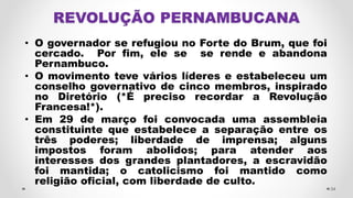 • O governador se refugiou no Forte do Brum, que foi
cercado. Por fim, ele se se rende e abandona
Pernambuco.
• O movimento teve vários líderes e estabeleceu um
conselho governativo de cinco membros, inspirado
no Diretório (*É preciso recordar a Revolução
Francesa!*).
• Em 29 de março foi convocada uma assembleia
constituinte que estabelece a separação entre os
três poderes; liberdade de imprensa; alguns
impostos foram abolidos; para atender aos
interesses dos grandes plantadores, a escravidão
foi mantida; o catolicismo foi mantido como
religião oficial, com liberdade de culto.
34
 