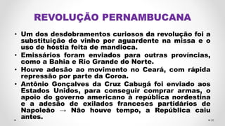• Um dos desdobramentos curiosos da revolução foi a
substituição do vinho por aguardente na missa e o
uso de hóstia feita de mandioca.
• Emissários foram enviados para outras províncias,
como a Bahia e Rio Grande do Norte.
• Houve adesão ao movimento no Ceará, com rápida
repressão por parte da Coroa.
• Antônio Gonçalves da Cruz Cabugá foi enviado aos
Estados Unidos, para conseguir comprar armas, o
apoio do governo americano à república nordestina
e a adesão de exilados franceses partidários de
Napoleão → Não houve tempo, a República caiu
antes. 36
 