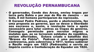 • O governador, Conde dos Arcos, enviou tropas por
terra pela Bahia e por mar do Rio de Janeiro → ao
todo, 8 mil homens participaram da repressão.
• O Coronel Pedro Pedroso, pardo e abolicionista, fez
uma proposta ao governo, que se desse a liberdade
aos escravos e, assim, a revolução teria o apoio
necessário para lutar contras as tropas do governo.
Conseguiu permissão para recrutar negros e
mulatos que, ao se tornarem soldados da república,
seriam alforriados. Estava criado o batalhão dos
“Bravos da Pátria”. Pedroso é uma personagem
controversa, pois sobreviveu à 1817, tentou sublevar
o Recife negro em 1823 (Pedrosada) e serviu ao
Império contra a Confederação do Equador em 1824.
38
 