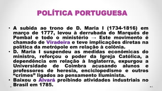 POLÍTICA PORTUGUESA
• A subida ao trono de D. Maria I (1734-1816) em
março de 1777, levou à derrubada do Marquês de
Pombal e todo o ministério → Este movimento é
chamado de Viradeira e teve implicações diretas na
política da metrópole em relação à colônia.
• D. Maria I suspendeu as medidas econômicas do
ministro, reforçou o poder da Igreja Católica, a
dependência em relação à Inglaterra, expurgou a
Universidade de Coimbra acusando alunos e
professores de heresia, enciclopedismo e outros
“crimes” ligados ao pensamento Iluminista.
• Baixou o Alvará proibindo atividades industriais no
Brasil em 1785. 4
 