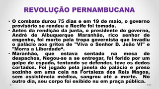 • O combate durou 75 dias e em 19 de maio, o governo
provisório se rendeu e Recife foi tomada.
• Antes da rendição da junta, o presidente do governo,
André de Albuquerque Maranhão, rico senhor de
engenho, foi morto pela tropa governista que invadiu
o palácio aos gritos de "Viva o Senhor D. João VI" e
"Morra a Liberdade“.
• Maranhão, que estava sentado na mesa de
despachos, Negou-se a se entregar, foi ferido por um
golpe de espada, tentando se defender, teve os dedos
cortados. Foi jogado pela janela do palácio e preso
sozinho em uma cela na Fortaleza dos Reis Magos,
sem assistência médica, sangrou até a morte. No
outro dia, seu corpo foi exibido nu em praça pública.
40
 