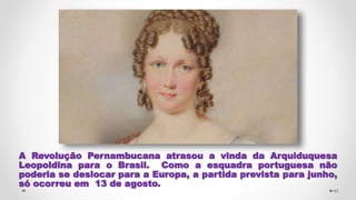 A Revolução Pernambucana atrasou a vinda da Arquiduquesa
Leopoldina para o Brasil. Como a esquadra portuguesa não
poderia se deslocar para a Europa, a partida prevista para junho,
só ocorreu em 13 de agosto.
43
 