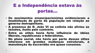 E a Independência estava às
portas...
• Os movimentos emancipacionistas evidenciaram a
insatisfação de parte da população em relação ao
governo metropolitano.
• A presença de D. João VI na colônia não aliviou as
tensões, muito pelo contrário.
• Entre as elites havia forte influência de idéias
liberais, republicanas e federalistas.
• No plano social, não havia por parte dessas elites
interesse em grandes mudanças estruturais, a
manutenção da escravidão era quase consenso.
44
 