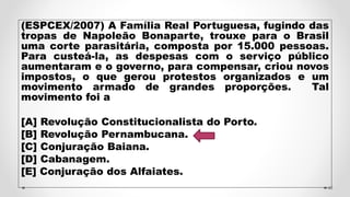 (ESPCEX/2007) A Família Real Portuguesa, fugindo das
tropas de Napoleão Bonaparte, trouxe para o Brasil
uma corte parasitária, composta por 15.000 pessoas.
Para custeá-la, as despesas com o serviço público
aumentaram e o governo, para compensar, criou novos
impostos, o que gerou protestos organizados e um
movimento armado de grandes proporções. Tal
movimento foi a
[A] Revolução Constitucionalista do Porto.
[B] Revolução Pernambucana.
[C] Conjuração Baiana.
[D] Cabanagem.
[E] Conjuração dos Alfaiates.
46
 