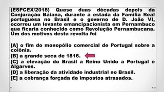 (ESPCEX/2018) Quase duas décadas depois da
Conjuração Baiana, durante a estada da Família Real
portuguesa no Brasil e o governo de D. João VI,
ocorreu um levante emancipacionista em Pernambuco
que ficaria conhecido como Revolução Pernambucana.
Um dos motivos desta revolta foi
[A] o fim do monopólio comercial de Portugal sobre a
colônia.
[B] a grande seca de 1816.
[C] a elevação do Brasil a Reino Unido a Portugal e
Algarves.
[D] a liberação da atividade industrial no Brasil.
[E] a cobrança forçada de impostos atrasados.
47
 