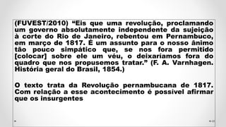 (FUVEST/2010) “Eis que uma revolução, proclamando
um governo absolutamente independente da sujeição
à corte do Rio de Janeiro, rebentou em Pernambuco,
em março de 1817. É um assunto para o nosso ânimo
tão pouco simpático que, se nos fora permitido
[colocar] sobre ele um véu, o deixaríamos fora do
quadro que nos propusemos tratar.” (F. A. Varnhagen.
História geral do Brasil, 1854.)
O texto trata da Revolução pernambucana de 1817.
Com relação a esse acontecimento é possível afirmar
que os insurgentes
48
 