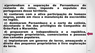 a)pretendiam a separação de Pernambuco do
restante do reino, impondo a expulsão dos
portugueses desse território.
b) contaram com a ativa participação de homens
negros, pondo em risco a manutenção da escravidão
na região.
c) dominaram Pernambuco e o norte da colônia,
decretando o fim dos privilégios da Companhia do
Grão-Pará e Maranhão.
d) propuseram a independência e a república,
congregando proprietários, comerciantes e pessoas
das camadas populares.
e) implantaram um governo de terror, ameaçando o
direito dos pequenos proprietários à livre exploração
da terra.
49
 
