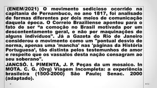 (ENEM/2021) O movimento sedicioso ocorrido na
capitania de Pernambuco, no ano 1817, foi analisado
de formas diferentes por dois meios de comunicação
daquela época. O Correio Braziliense apontou para o
fato de ser “a comoção no Brasil motivada por um
descontentamento geral, e não por maquinações de
alguns indivíduos". Já a Gazeta do Rio de Janeiro
considerou o movimento como um "pontual desvio de
norma, apenas uma 'mancha' nas 'páginas da História
Portuguesa’, tão distinta pelos testemunhos de amor
e respeito que os vassalos desta nação consagram ao
seu soberano".
JANCSÔ. I. PIMENTA, J. P. Peças da um mosaico. In
MOTA. C. G. (Org) Viagem Incompleta: a experiência
brasileira (1500-2000) São Paulo; Senac. 2000
(adaptado).
50
 