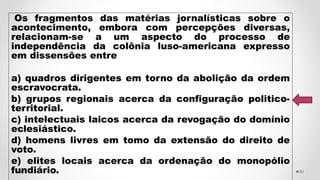 Os fragmentos das matérias jornalísticas sobre o
acontecimento, embora com percepções diversas,
relacionam-se a um aspecto do processo de
independência da colônia luso-americana expresso
em dissensões entre
a) quadros dirigentes em torno da abolição da ordem
escravocrata.
b) grupos regionais acerca da configuração politico-
territorial.
c) intelectuais laicos acerca da revogação do domínio
eclesiástico.
d) homens livres em tomo da extensão do direito de
voto.
e) elites locais acerca da ordenação do monopólio
fundiário. 51
 