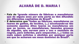 ALVARÁ DE D. MARIA I
• Fala do “grande número de fábricas e manufaturas
que de alguns anos por esta parte se têm difundido
em diferentes capitanias do Brasil”.
• E determina que “todas as fábricas, manufaturas ou
teares de galões, de tecidos, (...) excetuando-se tão
somente aqueles ditos teares ou manufaturas em
que se tecem, ou manufaturam, fazendas grossas
de algodão, que servem para o uso e vestuário de
negros, para enfardar, para empacotar, (...) todas as
mais sejam extintas e abolidas por qualquer parte
em que se acharem em meus domínios do Brasil”.
6
 