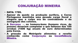 CONJURAÇÃO MINEIRA
• DATA: 1789.
• Apesar da queda na produção aurífera, a Coroa
Portuguesa mantinha uma pesada carga fiscal e
alegava que a culpa era do contrabando e da
sonegação dos colonos.
• A Derrama → os homens-bons (homens ricos, de
posses) deveriam completar o que faltasse das 100
arrobas (1500 kg) anuais de ouro determinadas
pela Coroa.
• A pressão da Metrópole alimentou a revolta
conhecida como Conjuração ou Inconfidência
Mineira.
7
 