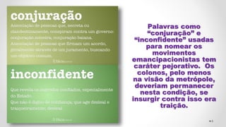 Palavras como
“conjuração” e
“inconfidente” usadas
para nomear os
movimentos
emancipacionistas tem
caráter pejorativo. Os
colonos, pelo menos
na visão da metrópole,
deveriam permanecer
nesta condição, se
insurgir contra isso era
traição.
8
 
