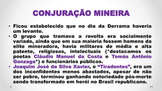 CONJURAÇÃO MINEIRA
• Ficou estabelecido que no dia da Derrama haveria
um levante.
• O grupo que tramava a revolta era socialmente
variado, ainda que em sua maioria fossem homens da
elite mineradora, havia militares de média e alta
patente, religiosos, intelectuais (*destacamos os
poetas Cláudio Manuel da Costa e Tomás Antônio
Gonzaga*) e funcionários públicos.
• Joaquim José da Silva Xavier, o “Tiradentes”, era um
dos inconfidentes menos abastados, apesar de não
ser pobre, terminou ganhando notoriedade pós-morte
sendo transformado em herói no Brasil republicano.
9
 