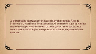 A última batalha aconteceu em um local de Salvador chamado Água de
Meninos e ali, os africanos foram derrotados. O combate em Água de Meninos
estendeu-se até por volta das 4 horas da madrugada e muitos dos escravos
encurralados tentaram fugir a nado pelo mar e muitos se afogaram tentando
fazer isso.
 