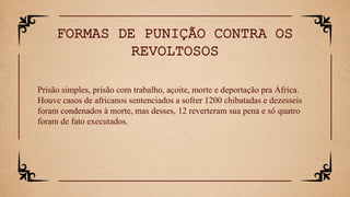 Prisão simples, prisão com trabalho, açoite, morte e deportação pra África.
Houve casos de africanos sentenciados a sofrer 1200 chibatadas e dezesseis
foram condenados à morte, mas desses, 12 reverteram sua pena e só quatro
foram de fato executados.
FORMAS DE PUNIÇÃO CONTRA OS
REVOLTOSOS
 
