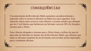 O acontecimento da Revolta dos Malês aumentou consideravelmente a
repressão sobre os escravos africanos na Bahia nos anos seguintes. Essa
repressão afetou tanto escravos como libertos e existem estudos que afirmam
que dos 5 mil libertos que habitavam em Salvador cerca de 20% foi forçada a
retornar para a África.
Esses libertos obrigados a retornar para a África foram o reflexo de uma lei
aprovada em Salvador no mesmo ano da Revolta dos Malês, que afirmava que
todos os africanos suspeitos de envolvimento com revoltas seriam deportados
para o continente africano.
CONSEQUÊNCIAS
 