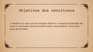 A rebelião teve como um dos principais objetivos a conquista da liberdade dos
escravos da fazenda. Queriam também matar os proprietários e ficar com a
posse das fazendas.
Objetivos dos revoltosos
 