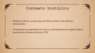  Disputas políticas, na província de Minas Gerais, entre liberais e
restauradores.
 Crescimento da quantidade de escravos, principalmente na região Sudeste,
nas primeiras décadas do século XIX.
Contexto histórico
 