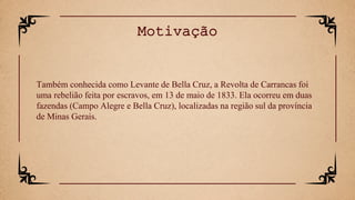 Também conhecida como Levante de Bella Cruz, a Revolta de Carrancas foi
uma rebelião feita por escravos, em 13 de maio de 1833. Ela ocorreu em duas
fazendas (Campo Alegre e Bella Cruz), localizadas na região sul da província
de Minas Gerais.
Motivação
 