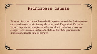 Podemos citar como causas desta rebelião a própria escravidão. Assim como os
escravos de outras províncias naquela época, os da Freguesia de Carrancas
viviam em péssimas condições de vida e trabalho. O trabalho em excesso,
castigos físicos, moradia inadequada e falta de liberdade geraram muita
insatisfação e revolta entre os escravos.
Principais causas
 