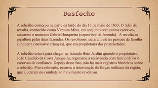 A rebelião começou na parte da tarde do dia 13 de maio de 1833. O líder da
revolta, conhecido como Ventura Mina, em conjunto com outros escravos,
atacaram e mataram Gabriel Junqueira (supervisor da fazenda). A revolta se
espalhou pelas duas fazendas. Os revoltosos mataram várias pessoas da família
Junqueira (inclusive crianças), que era proprietária das propriedades.
A rebelião estava para chegar na fazenda Bom Jardim quando o proprietário,
João Cândido da Costa Junqueira, organizou a resistência com funcionários e
escravos de confiança. Depois desse fato, não há mais registros históricos sobre
a rebelião. Provavelmente, ocorreu a intervenção de forças militares da região,
que ajudaram no combate ao movimento revoltoso.
Desfecho
 