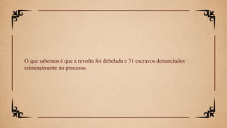 O que sabemos é que a revolta foi debelada e 31 escravos denunciados
criminalmente no processo.
 