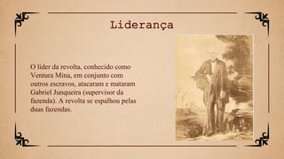 O líder da revolta, conhecido como
Ventura Mina, em conjunto com
outros escravos, atacaram e mataram
Gabriel Junqueira (supervisor da
fazenda). A revolta se espalhou pelas
duas fazendas.
Liderança
 