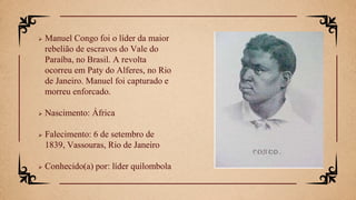  Manuel Congo foi o líder da maior
rebelião de escravos do Vale do
Paraíba, no Brasil. A revolta
ocorreu em Paty do Alferes, no Rio
de Janeiro. Manuel foi capturado e
morreu enforcado.
 Nascimento: África
 Falecimento: 6 de setembro de
1839, Vassouras, Rio de Janeiro
 Conhecido(a) por: líder quilombola
 