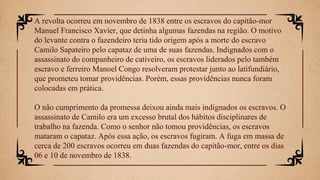 A revolta ocorreu em novembro de 1838 entre os escravos do capitão-mor
Manuel Francisco Xavier, que detinha algumas fazendas na região. O motivo
do levante contra o fazendeiro teria tido origem após a morte do escravo
Camilo Sapateiro pelo capataz de uma de suas fazendas. Indignados com o
assassinato do companheiro de cativeiro, os escravos liderados pelo também
escravo e ferreiro Manoel Congo resolveram protestar junto ao latifundiário,
que prometeu tomar providências. Porém, essas providências nunca foram
colocadas em prática.
O não cumprimento da promessa deixou ainda mais indignados os escravos. O
assassinato de Camilo era um excesso brutal dos hábitos disciplinares de
trabalho na fazenda. Como o senhor não tomou providências, os escravos
mataram o capataz. Após essa ação, os escravos fugiram. A fuga em massa de
cerca de 200 escravos ocorreu em duas fazendas do capitão-mor, entre os dias
06 e 10 de novembro de 1838.
 