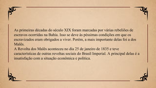 As primeiras décadas do século XIX foram marcadas por várias rebeliões de
escravos ocorridas na Bahia. Isso se deve às péssimas condições em que os
escravizados eram obrigados a viver. Porém, a mais importante delas foi a dos
Malês.
A Revolta dos Malês aconteceu no dia 25 de janeiro de 1835 e teve
características de outras revoltas sociais do Brasil Imperial. A principal delas é a
insatisfação com a situação econômica e política.
 