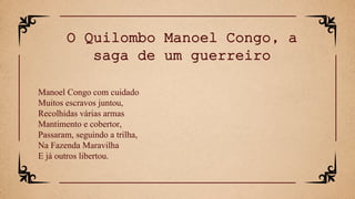 Manoel Congo com cuidado
Muitos escravos juntou,
Recolhidas várias armas
Mantimento e cobertor,
Passaram, seguindo a trilha,
Na Fazenda Maravilha
E já outros libertou.
O Quilombo Manoel Congo, a
saga de um guerreiro
 